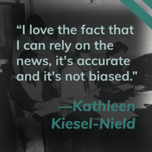 This title card contains a quote from listener Kathleen Kiesel-Nield. It reads, "I love the fact that I can rely on the news, it's accurate and it's not biased." Click this image to hear more from Kathleen.