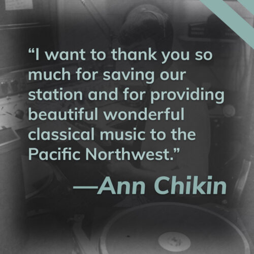 This title card contains a title card from Ann Chikin. It reads, "I want to thank you so much for saving our stationand for providing beautiful wonderful classical music to the Pacific Northwest." Click here to hear Ann's story.