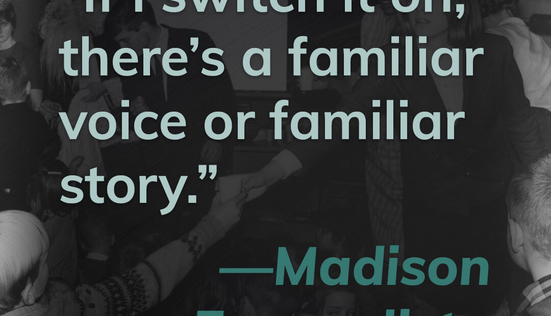 This title card contains a quote from Madison Evangelista. It reads "If I switch it on, there's a familiar voice or a familiar story." Click here to hear Madison's story.