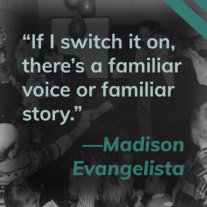 This title card contains a quote from Madison Evangelista. It reads "If I switch it on, there's a familiar voice or a familiar story." Click here to hear Madison's story.